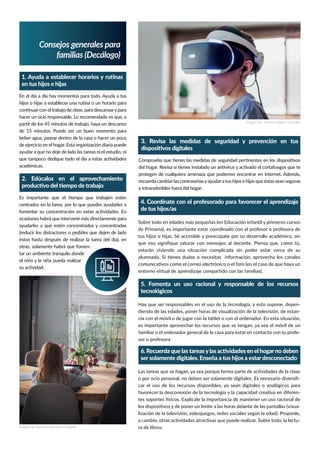 Consejos generales para
familias (Decálogo)
En el día a día hay momentos para todo. Ayuda a tus
hacer un ocio responsable. Lo recomendado es que, a
beber agua, pasear dentro de la casa o hacer un poco
ayudar a que no deje de lado las tareas ni el estudio, ni
académicas.
Imagen de Jessica Lewisen Unsplash
Imagen de Sven Brandsma en Unsplash
centrados en la tarea, por lo que puedes ayudarles a
ocasiones habrá que intervenir más directamente para
ayudarles a que estén concentrados y concentradas
(reducir los distractores o pedirles que dejen de lado
otras, solamente habrá que fomen-
tar un ambiente tranquilo donde
recuerda cambiarlas contraseñasyayudara tus hijos e hijas que éstas sean seguras
e intransferibles fuera del hogar.
de Primaria), es importante estar coordinado con el profesor o profesora de
estarán viviendo una situación complicada sin poder estar cerca de su
Hay que ser responsables en el uso de la tecnología, y esto supone, depen-
-
cia con el móvil o de jugar con la tablet o con el ordenador. En esta situación,
es importante aprovechar los recursos que se tengan, ya sea el móvil de un
familiar o el ordenador general de la casa para estar en contacto con tu profe-
sor o profesora
-
car el uso de los recursos disponibles, ya sean digitales o analógicos para
-
-
-
ra de libros.
 