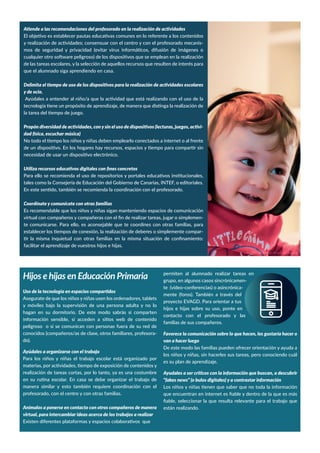 -
de las tareas escolares, y la selección de aquellos recursos que resulten de interés para
que el alumnado siga aprendiendo en casa.
y de ocio.
-
Es recomendable que los niños y niñas sigan manteniendo espacios de comunicación
-
te comunicarse. Para ello, es aconsejable que te coordines con otras familias, para
-
Hijos e hijas en Educación PrimariaHijos e hijas en Educación Primaria
Asegurate de que los niños y niñas usen los ordenadores, tablets
y móviles bajo la supervisión de una persona adulta y no lo
peligroso o si se comunican con personas fuera de su red de
conocidos (compañeros/as de clase, otros familiares, profesora-
do).
manera similar y esto también requiere coordinación con el
profesorado, con el centro y con otras familias.
Anímalos a ponerse en contacto con otros compañeros de manera
grupo, en algunos casos sincrónicamen-
te (vídeo-conferencias) o asincrónica-
mente (foros). También a través del
hijos e hijas sobre su uso, ponte en
contacto con el profesorado y las
familias de sus compañeros.
los niños y niñas, sin hacerles sus tareas, pero conociendo cuál
 