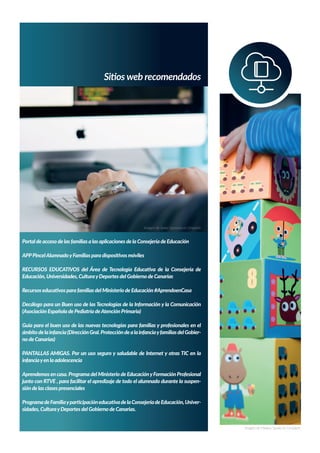 Sitios web recomendados
Portal de acceso de las familias a las aplicaciones de la Consejería de Educación
APPPincelAlumnadoyFamilias para dispositivos móviles
RECURSOS EDUCATIVOS del Área de Tecnología Educativa de la Consejería de
Educación, Universidades, CulturayDeportes del Gobierno de Canarias
Recursos educativos para familias del Ministerio de Educación #AprendoenCasa
Decálogo para un Buen uso de las Tecnologías de la Información y la Comunicación
(Asociación Española de Pediatría deAtención Primaria)
Guía para el buen uso de las nuevas tecnologías para familias y profesionales en el
ámbitodelainfancia(DirecciónGral.ProteccióndealainfanciayfamiliasdelGobier-
no de Canarias)
PANTALLAS AMIGAS. Por un uso seguro y saludable de Internet y otras TIC en la
infanciayen la adolescencia
Aprendemos en casa. Programa del Ministerio de EducaciónyFormación Profesional
junto con RTVE , para facilitar el apredizaje de todo el alumnado durante la suspen-
sión de las clases presenciales
ProgramadeFamiliayparticipacióneducativadelaConsejeríadeEducación,Univer-
sidades, CulturayDeportes del Gobierno de Canarias.
Imagen de Javier Quesada en Unsplash
Imagen de Markus Spiske en Unsplash
 