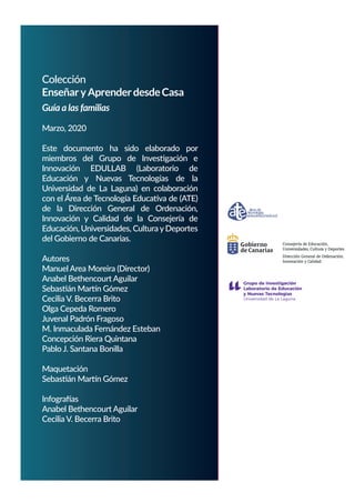 Colección
EnseñaryAprenderdesdeCasa
Guía a las familias
Marzo, 2020
Este documento ha sido elaborado por
miembros del Grupo de Investigación e
Innovación EDULLAB (Laboratorio de
Educación y Nuevas Tecnologías de la
Universidad de La Laguna) en colaboración
con el Área de Tecnología Educativa de (ATE)
de la Dirección General de Ordenación,
Innovación y Calidad de la Consejería de
Educación, Universidades, Cultura yDeportes
del Gobierno de Canarias.
Autores
Manuel Area Moreira (Director)
Anabel Bethencourt Aguilar
Sebastián Martín Gómez
Cecilia V. Becerra Brito
Olga Cepeda Romero
Juvenal Padrón Fragoso
M. Inmaculada Fernández Esteban
Concepción Riera Quintana
Pablo J. Santana Bonilla
Maquetación
Sebastián Martín Gómez
Infografías
Anabel Bethencourt Aguilar
Cecilia V. Becerra Brito
es
Consejería de Educación,
Universidades, Cultura y Deport
Dirección General de Ordenación,
Innovación y Calidad
 