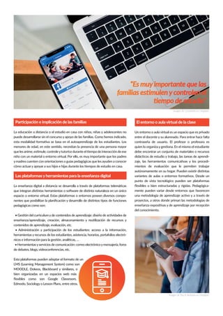 Un entorno o aula virtual es un espacio que es privado
contraseña de usuario. El profesor o profesora es
debe encontrar un conjunto de materiales o recursos
-
-
mientos de evaluación que le permiten trabajar
punto de vista tecnológico pueden ser plataformas
-
mente pueden variar desde entornos que favorecen
proyectos, a otros donde priman las metodologías de
del conocimiento.
La educación a distancia o el estudio en casa con niños, niñas y adolescentes no
puede desarrollarse sin el concurso y apoyo de las familias. Como hemos indicado,
ymadres cuenten con orientaciones o guías pedagógicas que les ayuden a conocer
espacio o entorno virtual. Estas plataformas o entornos poseen diversos compo-
pedagógicas como son:
contenidos de aprendizaje, evaluación, etc.
herramientas y recursos de los estudiantes, asistencia, horarios, portafolios electró-
• Herramientasyservicios de comunicación: correo electrónicoymensajería, foros
de debates, blogs, videoconferencias, etc.
Esta plataformas pueden adoptar el formato de un
LMS (Learning Management System) como son
MOODLE, Dokeos, Blackboard y similares, o
“Es muyimportante que las
 