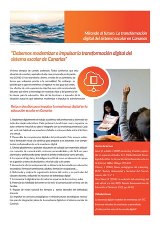 Mirando al futuro. La transformación
digital del sistema escolaren Canarias
Retosy desafíos para impulsar la enseñanza digital en la
educación escolaren Canarias
Textos de lectura
Area, M. yAdell,J., (2009). eLearning: Enseñary apren-
der en espacios virtuales. En J. Pablos (Coord): Tecno-
logía Educativa. La formación del profesorado en la era
de Internet. Aljibe, Málaga, 391-424.
Cabero, J. (2006): Bases pedagógicas del e-learning.
RUSC. Revista Universidad y Sociedad del Conoci-
miento, Vol. 3, nº. 1
Gros Salvat, B. (2018). La evolución del e-learning: del
aula virtual a la red. RIED. Revista Iberoamericana de
Educación a Distancia, 21(2), pp. 69-82.
Vídeolecciones
La docencia digital: modelos de enseñanza con TIC
Entornos virtuales de enseñanza y aprendizaje
¿Cuáles son los retos de la escuela digital?
Vivimos tiempos de cambio acelerado. Todos conﬁamos que esta
situación de enseñaryaprenderdesde casa provocada porla pande-
mia COVID-19 sea transitoriaybreve, a modo de un paréntesis, de
forma que volvamos pronto a la normalidad. Sin embargo, es
posible que lo que encontremos al regresar no sea igual que antes.
Los efectos de esta experiencia colectiva nos está concienciando
del peso que tiene la tecnología en nuestras vidas y del potencial de
la misma para la educación. Una de las lecciones a aprender de la
situación actual es que debemos modernizar e impulsar la transformación
“Debemos modernizar e impulsar la transformación digital del
sistema escolar de Canarias”
Imagen de Anastasia Taioglou en Unsplash
1. Replanteardigitalmente el trabajo académico del profesoradoyalumnado de
todos los niveles educativos. Cada profesor/a tendrá que crear y organizar un
aulaoentornovirtualdesuclaseeintegrarloconsuenseñanzapresencial.Cada
vez será más habitual una enseñanza híbrida o entremezclada entre el lo físico
y lo virtual.
2. Desarrollar las competencias digitales del profesorado. Esto supone redise-
ñar la formación inicial y la continua para preparar a los docentes a ser compe-
tentes profesionalmente en la enseñanza digital.
3. Ofertar plataformas o portales educativos de calidad (con materiales didácti-
cos, espacios de comunicación, entornos personalizables y de fácil uso para
alumnado y profesorado) tanto desde el ámbito institucional como privado.
4. Incorporar el big data y la inteligencia artiﬁcial como un elemento de apoyo
en la gestión y toma de decisiones a nivel de aula y de centro
5. Aumentar la oferta semipresencial y a distancia de los estudios en educación
secundaria, formación profesional, adultos, formación ocupacional, …
6. Reformular y mejorar la organización interna del centro, y en particular del
claustro docente, utilizando los recursos de teletrabajo digital
7. Incrementar la digitalización de todos los espacios de los centros y aulas.
8. Potenciar la visibilidad del centro en la red y la comunicación en línea con las
familias
9. Regular de modo racional los tiempos y tareas laborales del teletrabajo
docente
10. Impulsar los servicios pedagógicos e infraestructuras tecnológicas necesa-
rios para la integración plena de la enseñanza digital en el sistema escolar de
Canarias.
Imagen de TaylorWilcox en Unsplash
 