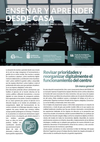 ENSEÑAR Y APRENDER
DESDE CASA
Guía para los equipos directivos de centros escolares
Revisarprioridadesy
reorganizardigitalmenteel
funcionamientodelcentro
Un marco generalUn marco general
La situación de enseñaryaprender desde casa a través
de la red nos exige reorganizar el funcionamiento y
gestión de un centro escolar. Son muchas y variadas
las cuestiones a plantear: ¿cómo transformar digital-
mente la colaboraciónycoordinación entre el profeso-
rado? ¿cómo redeﬁnir la gestión online a desarrollar
por los equipos directivos? ¿cómo implicar a todo el
profesorado del centro para que participe virtualmen-
te en sus órganos colegiados?, entre otras.
Este documento pretende ofrecer orientaciones que
faciliten el ejercicio de la función directiva de los
centros públicos utilizando herramientas y recursos
digitales en estos tiempos de emergencia sanitaria.
Está organizado en tres partes. Comienza establecien-
do un marco general para pensar el ejercicio de la
dirección basado en la revisión de prioridades y la
reorganización digital del funcionamiento de los
centros centrado en el liderazgo educativo. Luego, se
sugieren dos pasos iniciales que conviene realizar,
aunque pueden prolongarse en el tiempo.Y, ﬁnalmen-
te, se presentan un conjunto de orientaciones organi-
zadas en torno a la pregunta ¿por dónde empezar? y
tres ámbitos generales: m a n -
tener un clima de centro
positivo, facilitar una
coordinación docente
que promueva el apren-
dizaje de todo el
alumnado y realizar una
buena gestión organizativa.
En esta situación excepcional de crisis, como consecuencia directa del COVID-19,
es necesario repensar el papel de los equipos directivos de los centros educativos
en función del nuevo escenario. En estos momentos, más que nunca, los equipos
directivos tienen que liderar las actuaciones realizar por el conjunto del profesora-
do del centro, Debe establecer pautas y estrategias de trabajo en la red a su
profesorado. Organizar reuniones virtuales de los órganos colegiados. Comunicar-
se con las familias y el alumnado, entre otras varias.
Con el objeto de proporcionar apoyo a dicha labor proponemos un conjunto de
orientaciones, a modo de guía, que puedan resultar útiles en lo que supone una
realidad totalmente novedosa que hay que afrontar retomando y reconvirtiendo
las experiencias habituales de los órganos de dirección en la perspectiva que
marcan las actuales circunstancias, donde la presencialidad física se sustituye por
la virtual. Esta situación singular obliga a activar la competencia digital y el reforza-
miento del empleo de todas las herramientas digitales disponibles de manera
prácticamente exclusiva en el diseño, desarrollo e implementación de las distintas
estrategias y medidas que se adopten para gestionar de manera eﬁciente lo que
podríamos denominar el funcionamiento virtual de los centros y, más concreta-
mente los procesos de enseñanza y aprendizaje.
¿Cómo puede concretarse en estos momentos la labor de liderazgo del equipo
directivo? Sugerimos pensar el trabajo directivo desde tres ángulos principales: el
clima escolar, la coordinación docente y la gestión organizativa.
Imagen de Rubén Rodriguez en Unsplash
Consejería de Educación,
Universidades, Cultura y Deportes
Dirección General de Ordenación,
Innovación y Calidad
 