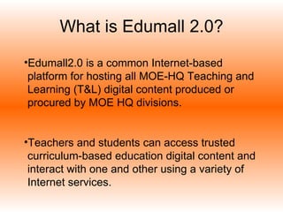 What is Edumall 2.0? Edumall2.0 is a common Internet-based platform for hosting all MOE-HQ Teaching and Learning (T&L) digital content produced or procured by MOE HQ divisions. Teachers and students can access trusted curriculum-based education digital content and interact with one and other using a variety of Internet services.