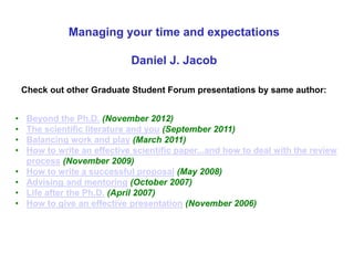 Managing your time and expectations
Daniel J. Jacob
Check out other Graduate Student Forum presentations by same author:
• Beyond the Ph.D. (November 2012)
• The scientific literature and you (September 2011)
• Balancing work and play (March 2011)
• How to write an effective scientific paper...and how to deal with the review
process (November 2009)
• How to write a successful proposal (May 2008)
• Advising and mentoring (October 2007)
• Life after the Ph.D. (April 2007)
• How to give an effective presentation (November 2006)
 