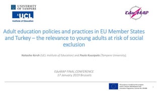 The projects is funded by the European
Union’s Horizon 2020 Research and
Innovation Programme, Contract No. 693388
Adult education policies and practices in EU Member States
and Turkey – the relevance to young adults at risk of social
exclusion
Natasha Kersh (UCL Institute of Education) and Paula Kuusipalo (Tampere University),
EduMAP FINAL CONFERENCE
17 January 2019 Brussels
1
 