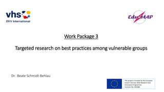 Work Package 3
Targeted research on best practices among vulnerable groups
The project is funded by the European
Union’s Horizon 2020 Research and
Innovation Programme.
Contract No. 693388
Dr. Beate Schmidt-Behlau
 