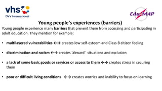 Young people‘s experiences (barriers)
Young people experience many barriers that prevent them from accessing and participating in
adult education. They mention for example:
• multilayered vulnerabilities ←→ creates low self-esteem and Class B citizen feeling
• discrimination and racism ←→ creates ‘akward’ situations and exclusion
• a lack of some basic goods or services or access to them ←→ creates stress in securing
them
• poor or difficult living conditions ←→ creates worries and inability to focus on learning
 