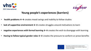 The project is funded by the European Union’s
Horizon 2020 Research and Innovation Programme.
Contract No. 693388
Young people‘s experiences (barriers)
• health problems ←→ creates mood swings and inability to follow studies
• lack of supportive environment ←→ creates struggles around motivations to learn
• negative experiences with formal learning ←→ creates the wish to disengage with learning
• Having to follow typical gender roles ←→ creates the pressure to conform or prove benefits
 
