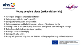 The project is funded by the European Union’s
Horizon 2020 Research and Innovation Programme.
Contract No. 693388
Young people‘s views (active citizenship)
 Having an image or role model to follow
 Being responsible for one’s own life
 Being autonomous and independent
 Being supportive and helpful towards others – friends and family
 Playing a role in the community or a wider peer group, contributing to change
 Being financially independent and working
 Having a sense of belonging
 Being politically active
 Young refugees and migrants are focused on language learning and employment
 
