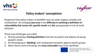 The project is funded by the European Union’s
Horizon 2020 Research and Innovation Programme.
Contract No. 693388
Policy makers‘ conceptions
Responses from policy makers in EduMAP cases are wide ranging, complex and
multifaceted . An emerging key issue is the difficulty in outlining a definition of
vulnerability that covers ALL specific needs and ALL young people at risk of social
exclusion
Three main challenges are visible:
1. Of only providing a limiting definition that fails to protect and address all young
people’s needs
2. Of stereotyping or ‘labelling’ and creating discrimination against specific groups
3. When there is lack of funding, the most vulnerable have to be identified
 