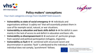 The project is funded by the European Union’s
Horizon 2020 Research and Innovation Programme.
Contract No. 693388
Policy makers‘ conceptions
Four main categories emerge from EduMAP field research:
• Vulnerability as state of social emergency ←→ individuals and
organisations without ‘a safety net’ that will essentially protect them in
case of for example social, natural, or war situations.
• Vulnerability as education and basic skills deficit ←→ the deficit is seen
mainly in the lack of access to and deficit in education and basic sills.
• Vulnerability as disempowerment ←→ exclusion of particular groups
from societal and political participation (refugees, migrants).
• Vulnerability as fault ←→ combined with structural racism and
discrimination in societies ‘fault’ is attributed to the individual. If the
individual does not comply, ‘punishment’ follows.
 