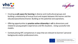 The project is funded by the European Union’s
Horizon 2020 Research and Innovation Programme.
Contract No. 693388
• Creating a safe space for learning in diverse and multicultural groups and
building a relationship of mutual trust and respect between the learner and the
educator/practitioner/trainer. Building on the potential and aspirations.
• Offering opportunities to practice active citizenship in all its dimensions and
related to young people’s experiences and life situations . Using successful role
models.
• Contextualising APC competences in ways that are relevant to learners’ personal
backgrounds and/or professional aims.
 