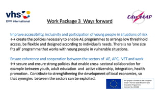 Work Package 3 Ways forward
Improve accessibility, inclusivity and participation of young people in situations of risk
↔ create the policies necessary to enable AE programmes to arrange low threshhold
access, be flexible and designed according to individual’s needs. There is no ‘one size
fits all’ programme that works with young people in vulnerable situations.
Ensure coherence and cooperation between the sectors of AE, APC, VET and work
↔ secure and ensure strong policies that enable cross- sectoral collaboration for
example between youth, adult education and active citizenship, integration, health
promotion . Contribute to strenghthening the development of local economies, so
that synergies between the sectors can be exploited. The project is funded by the European
Union’s Horizon 2020 Research and
Innovation Programme.
Contract No. 693388
 