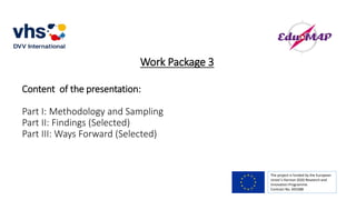 Work Package 3
Content of the presentation:
Part I: Methodology and Sampling
Part II: Findings (Selected)
Part III: Ways Forward (Selected)
The project is funded by the European
Union’s Horizon 2020 Research and
Innovation Programme.
Contract No. 693388
 
