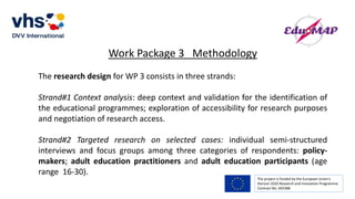 The project is funded by the European Union’s
Horizon 2020 Research and Innovation Programme.
Contract No. 693388
Work Package 3 Methodology
The research design for WP 3 consists in three strands:
Strand#1 Context analysis: deep context and validation for the identification of
the educational programmes; exploration of accessibility for research purposes
and negotiation of research access.
Strand#2 Targeted research on selected cases: individual semi-structured
interviews and focus groups among three categories of respondents: policy-
makers; adult education practitioners and adult education participants (age
range 16-30).
 