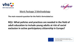 The project is funded by the European Union’s
Horizon 2020 Research and Innovation Programme.
Contract No. 693388
Work Package 3 Methodology
The main research question for the field is formulated as:
RQ1: What policies and practices are needed in the field of
adult education to include young adults at risk of social
exclusion in active participatory citizenship in Europe?
 