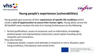 The project is funded by the European Union’s
Horizon 2020 Research and Innovation Programme.
Contract No. 693388
Young people‘s experiences (vulnerabilities)
Young people give accounts of their experiences of specific life conditions which
create a lack of opportunities to secure their human rights. Young adults across the
40 EduMAP cases mention the lack of or having limited access to the following:
• formal qualifications; access to resources such as information, knowledge ,
political power and representation (exclusion); social capital including social
networks and connections.
They also mention
• inadequate beliefs, customs and attitudes in response to risk or disasters; poor
living conditions; frail physical and mental limits.
 