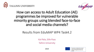 How can access to Adult Education (AE)
programmes be improved for vulnerable
minority groups using blended face-to-face
and social media channels?
Results from EduMAP WP4 Task4.2
Kai Pata, Sille Paas
Tallinn University
The project is funded by the European
Union’s Horizon 2020 Research and
Innovation Programme, Contract No.
693388
2019
 