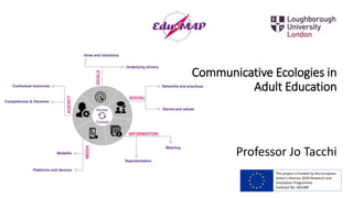 Communicative Ecologies in
Adult Education
Professor Jo Tacchi
The project is funded by the European
Union’s Horizon 2020 Research and
Innovation Programme.
Contract No. 693388
 