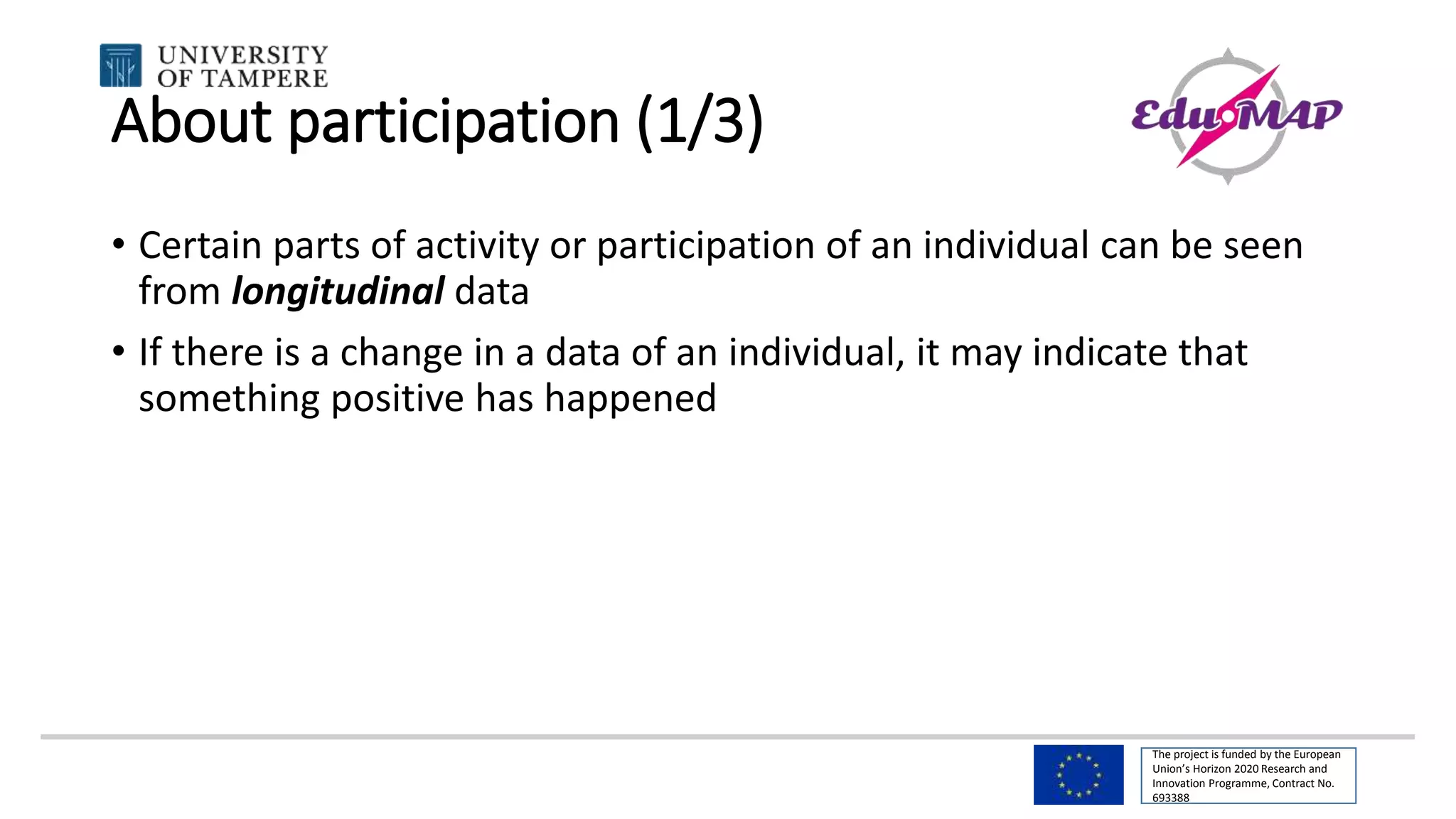The project is funded by the European
Union’s Horizon 2020 Research and
Innovation Programme, Contract No.
693388
About participation (1/3)
• Certain parts of activity or participation of an individual can be seen
from longitudinal data
• If there is a change in a data of an individual, it may indicate that
something positive has happened
 