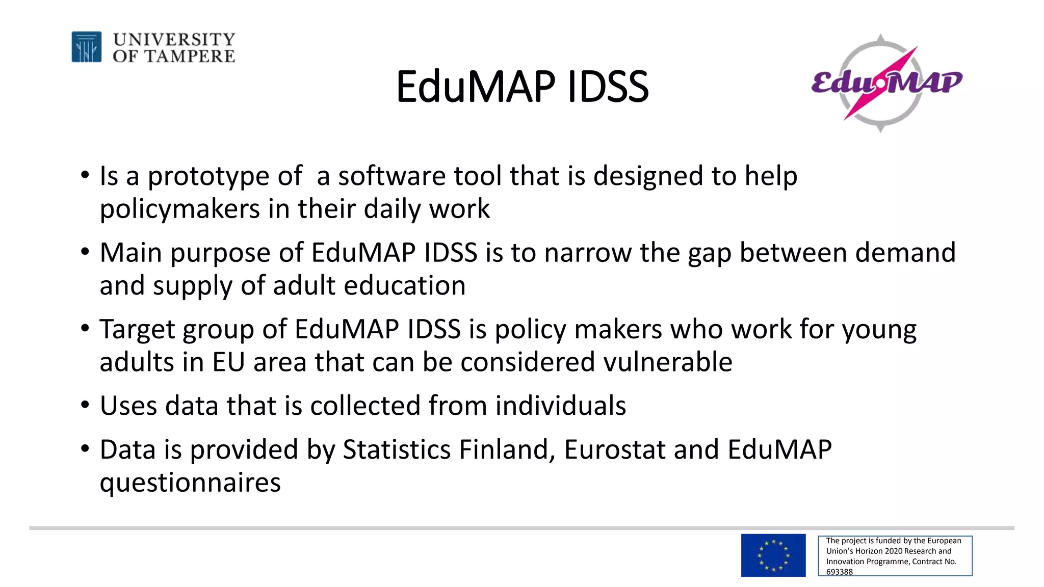 The project is funded by the European
Union’s Horizon 2020 Research and
Innovation Programme, Contract No.
693388
EduMAP IDSS
• Is a prototype of a software tool that is designed to help
policymakers in their daily work
• Main purpose of EduMAP IDSS is to narrow the gap between demand
and supply of adult education
• Target group of EduMAP IDSS is policy makers who work for young
adults in EU area that can be considered vulnerable
• Uses data that is collected from individuals
• Data is provided by Statistics Finland, Eurostat and EduMAP
questionnaires
 