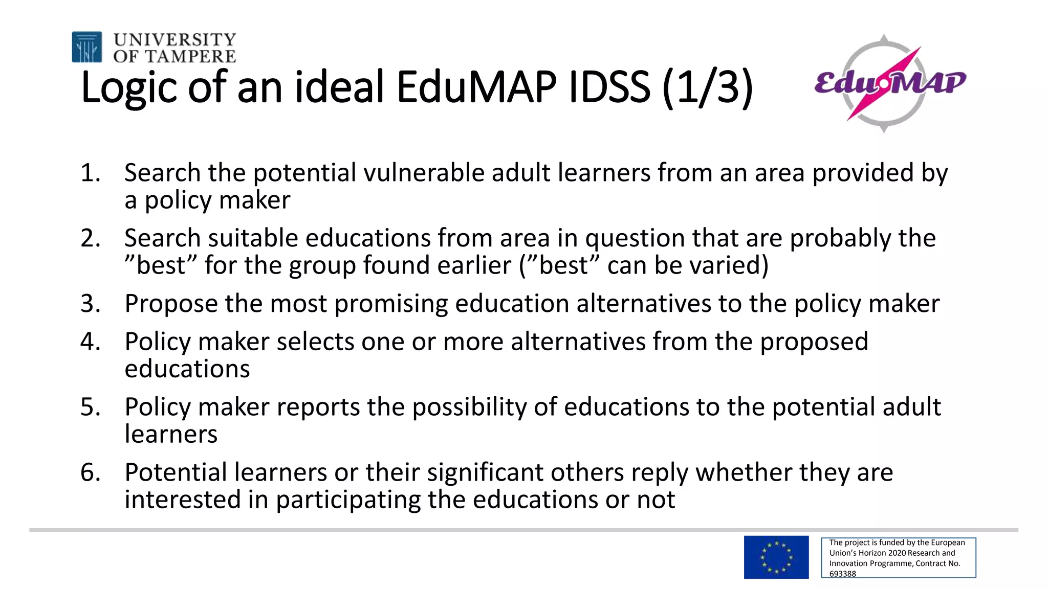 The project is funded by the European
Union’s Horizon 2020 Research and
Innovation Programme, Contract No.
693388
Logic of an ideal EduMAP IDSS (1/3)
1. Search the potential vulnerable adult learners from an area provided by
a policy maker
2. Search suitable educations from area in question that are probably the
”best” for the group found earlier (”best” can be varied)
3. Propose the most promising education alternatives to the policy maker
4. Policy maker selects one or more alternatives from the proposed
educations
5. Policy maker reports the possibility of educations to the potential adult
learners
6. Potential learners or their significant others reply whether they are
interested in participating the educations or not
 