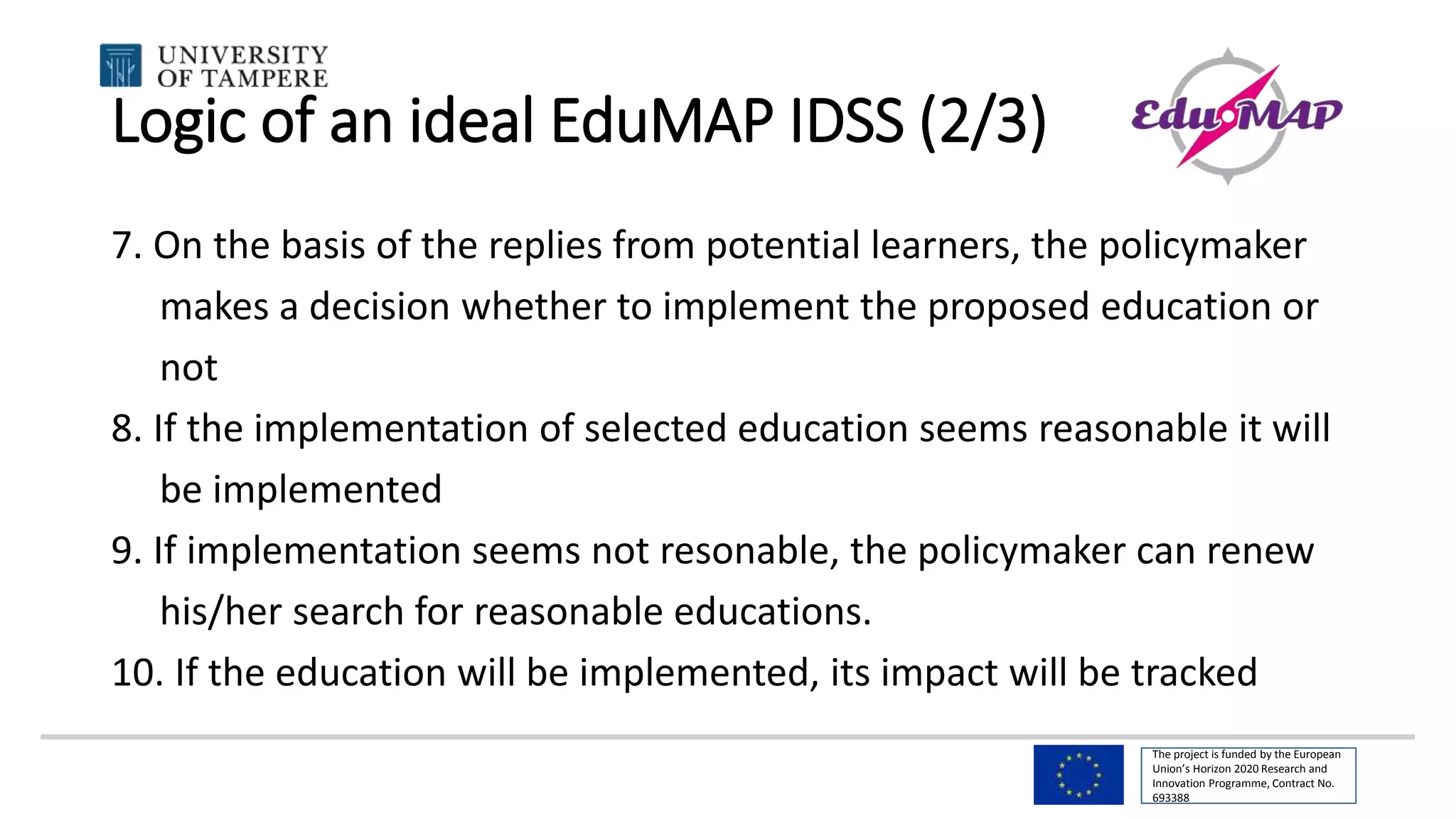 The project is funded by the European
Union’s Horizon 2020 Research and
Innovation Programme, Contract No.
693388
Logic of an ideal EduMAP IDSS (2/3)
7. On the basis of the replies from potential learners, the policymaker
makes a decision whether to implement the proposed education or
not
8. If the implementation of selected education seems reasonable it will
be implemented
9. If implementation seems not resonable, the policymaker can renew
his/her search for reasonable educations.
10. If the education will be implemented, its impact will be tracked
 