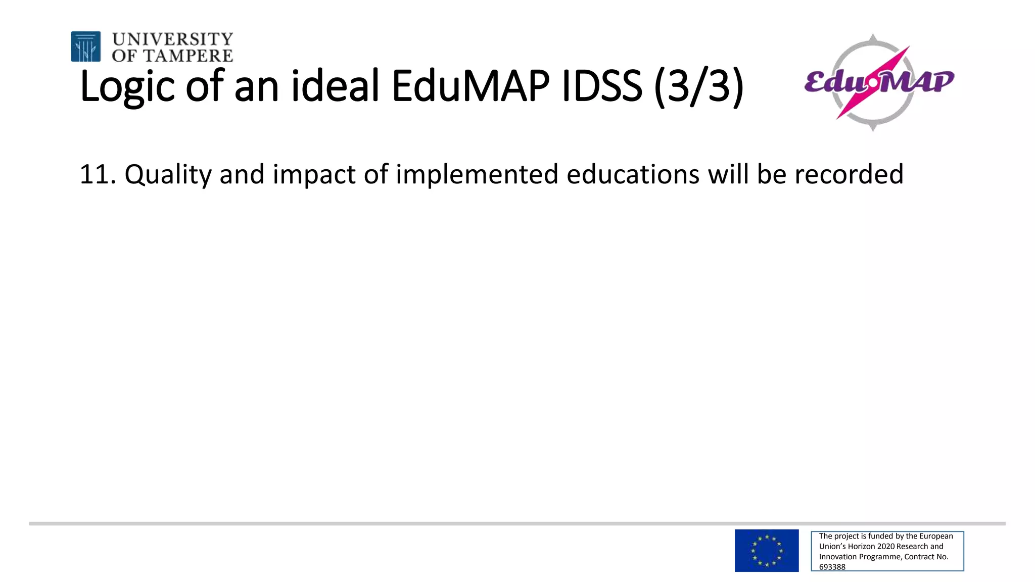 The project is funded by the European
Union’s Horizon 2020 Research and
Innovation Programme, Contract No.
693388
Logic of an ideal EduMAP IDSS (3/3)
11. Quality and impact of implemented educations will be recorded
 