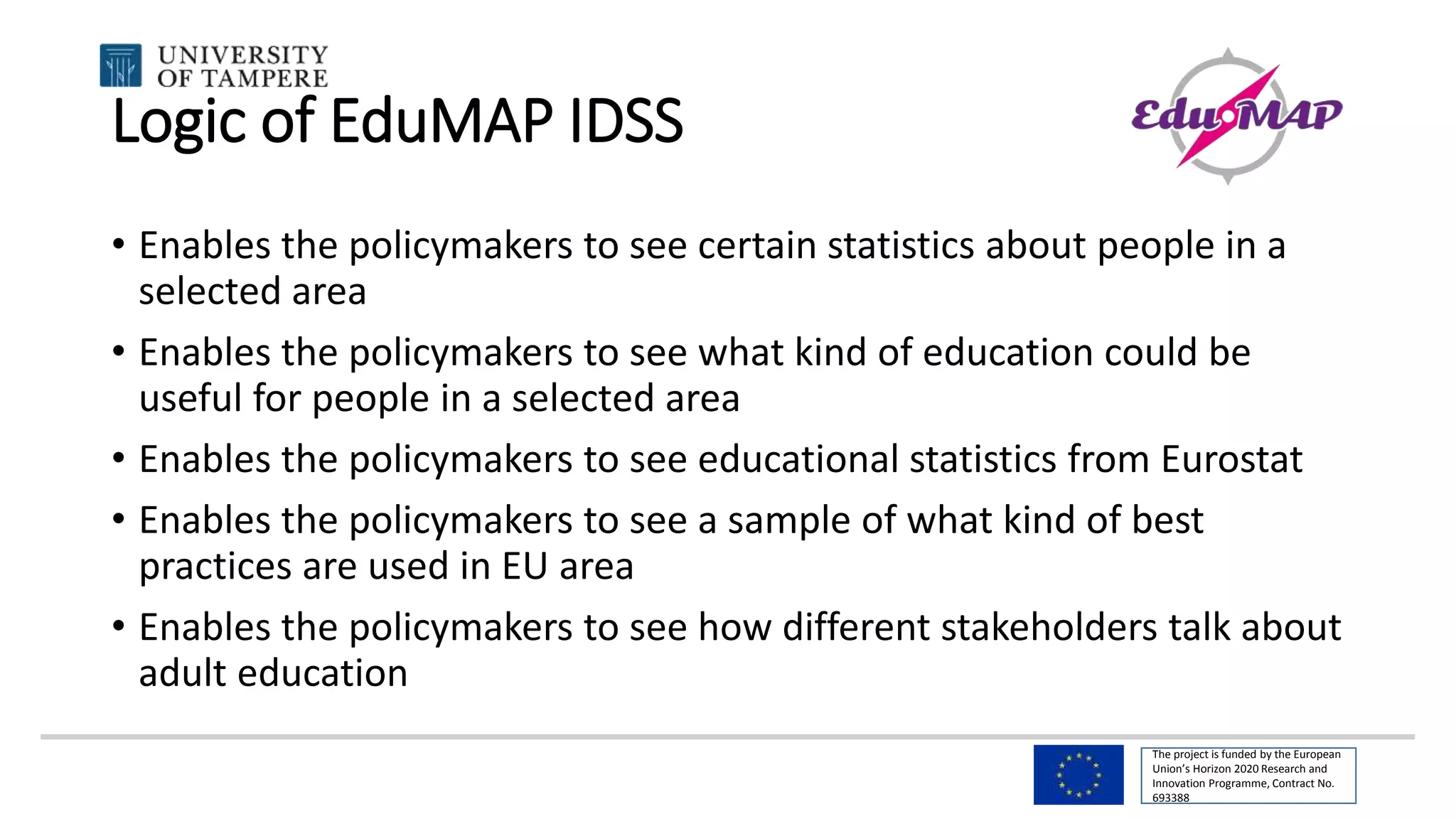 The project is funded by the European
Union’s Horizon 2020 Research and
Innovation Programme, Contract No.
693388
Logic of EduMAP IDSS
• Enables the policymakers to see certain statistics about people in a
selected area
• Enables the policymakers to see what kind of education could be
useful for people in a selected area
• Enables the policymakers to see educational statistics from Eurostat
• Enables the policymakers to see a sample of what kind of best
practices are used in EU area
• Enables the policymakers to see how different stakeholders talk about
adult education
 