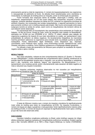 III Congresso Brasileiro de Oceanografia – CBO’2008
                          I Congresso Ibero-Americano de Oceanografia – I CIAO
                                   Fortaleza (CE), 20 a 24 de maio de 2008




arrancamento parcial ou total de organismos; 2- número de toques/pisoteamento nos organismos;
3- ressuspensão de sedimento do fundo. As atitudes foram caracterizadas como voluntárias ou
involuntárias; b) realização de briefing prévio ao mergulho, ainda na embarcação da operadora.
        Foram formados dois subgrupos dentro do EduMar, observação e briefing, cada um
trabalhando, respectivamente, em um dos níveis citados. Nas campanhas, enquanto o primeiro
subgrupo, portando planilhas impressas em folhas de PVC contendo os organismos prováveis de
sofrerem impactos, era incorporado aos turistas mergulhadores, o segundo permanecia no barco
para somente contribuir com o briefing proposto pelo projeto. Não houve comunicação entre esses
subgrupos durante as saídas de campo, assim como os mergulhadores não tomaram ciência de
que estavam sendo observados.
        Foi previamente feito um levantamento das características sócio-ambientais do Costão do
Saltador, na Ilha de Porcos, Arraial do Cabo, ponto de mergulho mais visitado na ResexMarAC,
estimados em 30.000 por ano (PEDRINI et al., 2007b). O critério utilizado para seleção de
organismos sugestivos de impacto foi sua maior abundância no costão, por apresentarem maior
probabilidade de sofrerem os efeitos negativos. Os levantamentos fotográficos da macrobiota
marinha permitiram selecionar os organismos para inclusão tanto na preleção quanto na planilha
subaquática. Foram selecionados: algas bentônicas, como Sargassum spp., esponjas,
urocordados, como Phallusia nigra, ouriços, como Echinometra lucunter, estrelas-do-mar, como
Oreaster reticulatus e cnidários, como Palythoa caribaeorum e Phyllogorgia dilatata (gorgônia).
        Foi utilizado o teste não paramétrico de Wilcoxon para comparar os resultados de impacto
negativo antes e após o briefing.


RESULTADOS
        Nos casos estudados, notaram-se dois comportamentos básicos (cf. Quadro 1). Percebe-
se que o Mergulhador 1 mudou radicalmente seu comportamento após o briefing, mantendo-se na
posição ideal de flutuabilidade durante todo o mergulho, com as pernas flexionadas e nadadeiras
para o alto, mantendo uma distância “segura” dos organismos. Os Mergulhadores 2 e 3
apresentaram uma mudança parcial, porém voluntariamente nada causaram de efeito negativo ao
meio e reduziram seu impacto involuntário.

Quadro 1: Impactos ambientais negativos observados no mar causados por mergulhadores
autônomos em Arraial do Cabo, RJ, em 2007.
                            Antes do briefing                       Após o briefing
Mergulhador          Voluntário              Involuntário    Voluntário       Involuntário
            - 9 toques em algas;        - 7 toques em     Nenhum impacto Nenhum impacto
     1      - 5 ressuspensões;          gorgônias;        causado;        causado;
            - 1 arrancamento de uma - 8 toques em algas;
            estrela-do-mar;

             - 9 toques em algas;      - 8 toques em algas; Nenhum impacto - 1 toque em alga;
     2                                 - 5 ressuspensões; causado;         - 1 arrancamento
                                       - 10 toques em                      de esponja;
                                       gorgônias;                          - 1 ressuspensão;
             - 25 toques em gorgônias; - 2 toques em algas; Nenhum impacto - 7 toques em
     3       - 2 toques em algas;      - 3 ressuspensões; causado;         esponja;
             - 3 ressuspensões;                                            - 2 toques em
                                                                           alga;

         O teste de Wilcoxon mostrou que o número de impactos voluntários foi significativamente
maior antes do briefing para todos os mergulhadores (p<0,05). Os impactos involuntários, o
número de toques em algas e gorgônias e ressuspensões, foram significativamente maiores antes
do briefing (p<0,05). O número de toques em esponjas foi significativamente maior após o briefing,
já que não havia sido observado antes.


DISCUSSÃO
         Inexistem trabalhos congêneres publicados no Brasil, sobre briefings capazes de mitigar
efeitos ambientais negativos causados por mergulhadores autônomos recreativos. Existem apenas
para o Mar Vermelho (MEDIO et al.,1997) e Ilhas Virgens Britânicas no Caribe (TOWNSEND,




                            AOCEANO – Associação Brasileira de Oceanografia
 