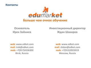 Контакты	
  
web:	
  www.edket.com	
  
mail:	
  irek@edket.com	
  
mob:	
  +7(917)4336302	
  
Birsk,	
  Russia	
  
Основатель	
  
Ирек	
  Зайниев	
  
web:	
  www.edket.com	
  
mail:	
  zhdan@edket.com	
  
mob:	
  +7(915)3923019	
  
Moscow,	
  Russia	
  
Инвестиционный	
  директор	
  
Ждан	
  Шакиров	
  
больше	
  чем	
  очное	
  обучение	
  
 