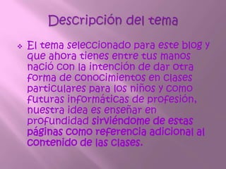 Descripción del temaEl tema seleccionado para este blog y que ahora tienes entre tus manos nació con la intención de dar otra forma de conocimientos en clases particulares para los niños y como futuras informáticas de profesión, nuestra idea es enseñar en profundidad sirviéndome de estas páginas como referencia adicional al contenido de las clases.Contenido.Unidad I:Componentes.Sección 1.1 Partes básicas de un ordenador.               1.2 Pasos para manejar el teclado                1.3 Importancia del ordenador Unidad II:Sistema operativo.Sección 2.1 Sistema operativo.               2.2. Pasos para abrir Word.               2.3 Importancia de un sistema operativo 