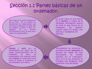 1.2 Pasos para manejar el teclado El teclado es, hasta el momento, el principal dispositivo de entrada, del computador. Sus teclas, como se puede apreciar en la siguiente ilustración, están agrupas en cuatro zonas: alfanumérica, numérica, de navegación y de funciones.1.3 Importancia del ordenador La importancia es que ha sido el motor de desarrollo de la sociedad de hoy en día, altamente tecnologizada; las computadora está detrás de prácticamente todas nuestras actividades y objetos cotidianos.Sin la existencia de la PC el mundo no hubiera avanzado tanto, debido a que ha contribuido en el desarrollo general de la sociedad, este instrumento facilita en gran parte las actividades humanas, las cuales son cada día más diversas y exigentes, por ello está en constante evolución tanto en software como en hardware, añadiendo mas componentes físicos y aumentando el número de componentes lógicos, que cabe destacar, se desarrollan más sencillos en su manejo, pero a su vez más amplios en funcionalidad, de igual forma, también se incrementa la información subida al internet. Por lo tanto se hace notable la dependencia existente del humano hacia este equipo.