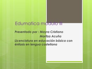 Edumatica módulo III
Presentado por : Mayra Cristiano
                 Maritza Acuña
Licenciatura en educación básica con
énfasis en lengua castellana
 