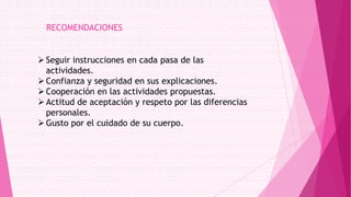 RECOMENDACIONES

 Seguir instrucciones en cada pasa de las
actividades.
 Confianza y seguridad en sus explicaciones.
 Cooperación en las actividades propuestas.
 Actitud de aceptación y respeto por las diferencias
personales.
 Gusto por el cuidado de su cuerpo.

 