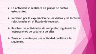  La actividad se realizará en grupos de cuatro
estudiantes.
 Iniciarán por la exploración de los videos y las lecturas
relacionadas en el listado de recursos.
 Resolver las actividades de completar, siguiendo las
instrucciones de cada una de ellas.
 Tener en cuenta que una actividad conlleva a la
siguiente.

 