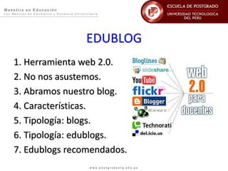 Ma e s trí a e n E duc a c i ón
c o n M e n c i ó n e n E d u m á t i c a y D o c e n c i a U n i v e r s i t a r i a
w w w . p o s t g r a d o u t p . e d u . p e
EDUBLOG
1. Herramienta web 2.0.
2. No nos asustemos.
3. Abramos nuestro blog.
4. Características.
5. Tipología: blogs.
6. Tipología: edublogs.
7. Edublogs recomendados.
 