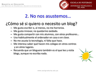 Ma e s trí a e n E duc a c i ón
c o n M e n c i ó n e n E d u m á t i c a y D o c e n c i a U n i v e r s i t a r i a
w w w . p o s t g r a d o u t p . e d u . p e
2. No nos asustemos…
¿Cómo sé si quiero o necesito un blog?
– Me gusta escribir o, al menos, no me horroriza.
– Me gusta innovar, no quedarme oxidado.
– Me gusta compartir con mis alumnos, con otros profesores…
– Uso habitualmente el ordenador en casa o en clase.
– No me asusta la tecnología, ni falta que hace.
– Me interesa saber qué hacen mis colegas en otros centros
y en otros lugares.
– Recuerda que un bloguero también es el que lee y visita
blogs, aunque no escriba nada.
 