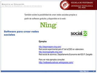 Ma e s trí a e n E duc a c i ón
c o n M e n c i ó n e n E d u m á t i c a y D o c e n c i a U n i v e r s i t a r i a
w w w . p o s t g r a d o u t p . e d u . p e Taller Web 2.0
Software para crear redes
sociales
También existe la posibilidad de crear redes sociales propias a
partir de software gratuito y disponible en la web:
Ejemplos
http://degomagom.ning.com/
Red social experimental para 4º de la ESO en valenciano
http://econogargallo.ning.com/
Red social de alumnos. Departamento Economía del IES P. Gargallo
Para ver más ejemplos consultar:
http://redeseducativas.wikispaces.com/
 