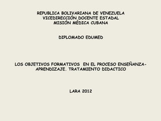 REPUBLICA BOLIVARIANA DE VENEZUELA
          VICEDIRECCIÓN DOCENTE ESTADAL
               MISIÓN MÉDICA CUBANA


                DIPLOMADO EDUMED




LOS OBJETIVOS FORMATIVOS EN EL PROCESO ENSEÑANZA-
        APRENDIZAJE. TRATAMIENTO DIDACTICO




                    LARA 2012
 