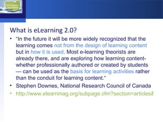 What is eLearning 2.0? “ In the future it will be more widely recognized that the learning comes  not from the design of learning content  but in  how it is used . Most e-learning theorists are already there, and are exploring how learning content-whether professionally authored or created by students— can be used as the  basis for learning activities  rather than the conduit for learning content.“ Stephen Downes, National Research Council of Canada http://www.elearnmag.org/subpage.cfm?section=articles&article=29-1   