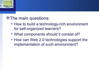 The main questions: How to build a technology-rich environment for self-organized learners? What components should it consist of? How can Web 2.0 technologies support the implementation of such environment? 