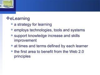 eLearning a strategy for learning employs technologies, tools and systems  support knowledge increase and skills improvement at times and terms defined by each learner the first area to benefit from the Web 2.0 principles  