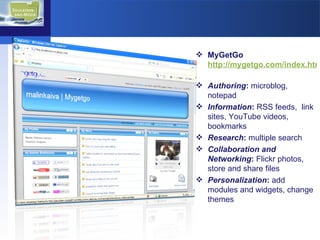 MyGetGo  http://mygetgo.com/index.html   Authoring :  microblog, notepad Information :  RSS feeds,  link sites, YouTube videos, bookmarks Research :  multiple search Collaboration and Networking :  Flickr   photos, store and share files Personalization :  add modules and widgets, change themes 