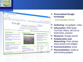 Personalized Google homepage  www.google.com/ig   Authoring :  via gadgets, notes Information :  RSS feeds,  YouTube videos, del.icio.us bookmarks, podcast Research :  Google search Collaboration and Networking :  Flickr photos, share panels and widgets Communications :  email Personalization :  create or add existing gadgets 
