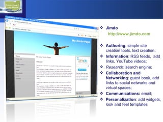 Jimdo http://www.jimdo.com Authoring : simple site creation tools, text creation; Information : RSS feeds,  add links, YouTube videos; Research : search engine; Collaboration and Networking : guest book, add links to social networks and virtual spaces; Communications:  email; Personalization : add widgets, look and feel templates 