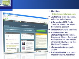 Netvibes http://www.netvibes.com  Authoring :  to-do list, notes, calendar, web storage Information :  RSS feeds,  YouTube videos, del.icio.us bookmarks, podcast Research :  multiple searches Collaboration and Networking :  Flickr photos, Facebook, Meebo, feeds and modules can be shared with others individually or via the Netvibes Ecosystem Communications :  email, Skype Personalization : add user-created widgets, feed&look 