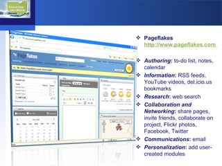 Pageflakes  http://www.pageflakes.com  Authoring :  to-do list, notes, calendar Information :  RSS feeds,  YouTube videos, del.icio.us bookmarks Research :  web search Collaboration and Networking :  share pages, invite friends, collaborate on project, Flickr photos, Facebook, Twitter Communications :  email Personalization :  add user-created modules 