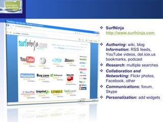SurfNinja  http://www.surfninja.com  Authoring :  wiki, blog   Information :  RSS feeds,  YouTube videos, del.icio.us bookmarks, podcast Research :  multiple searches Collaboration and Networking :  Flickr photos, Facebook, other Communications :  forum, Skype Personalization :  add widgets 